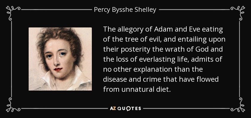 The allegory of Adam and Eve eating of the tree of evil, and entailing upon their posterity the wrath of God and the loss of everlasting life, admits of no other explanation than the disease and crime that have flowed from unnatural diet. - Percy Bysshe Shelley