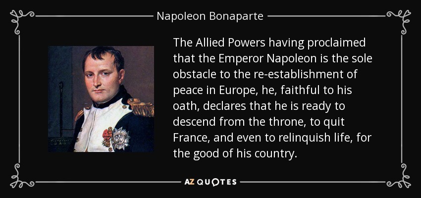 The Allied Powers having proclaimed that the Emperor Napoleon is the sole obstacle to the re-establishment of peace in Europe, he, faithful to his oath, declares that he is ready to descend from the throne, to quit France, and even to relinquish life, for the good of his country. - Napoleon Bonaparte