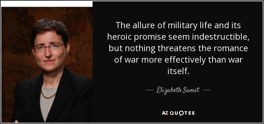 The allure of military life and its heroic promise seem indestructible, but nothing threatens the romance of war more effectively than war itself. - Elizabeth Samet