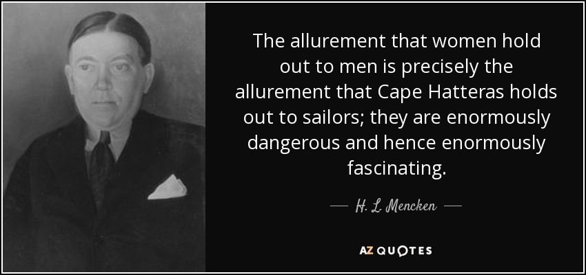 The allurement that women hold out to men is precisely the allurement that Cape Hatteras holds out to sailors; they are enormously dangerous and hence enormously fascinating. - H. L. Mencken