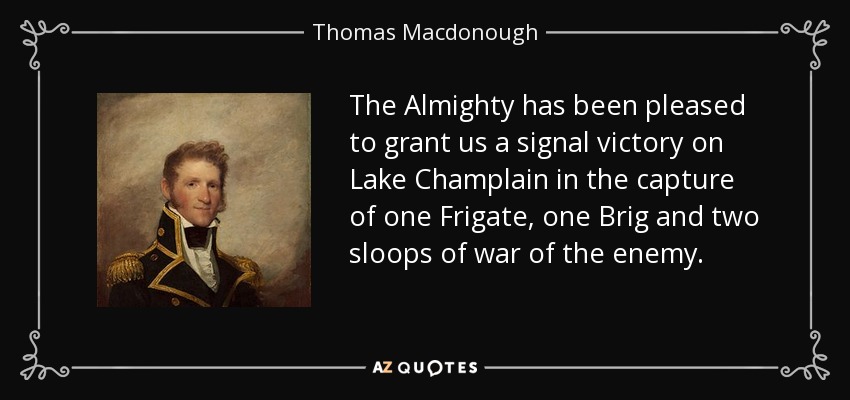 The Almighty has been pleased to grant us a signal victory on Lake Champlain in the capture of one Frigate, one Brig and two sloops of war of the enemy. - Thomas Macdonough