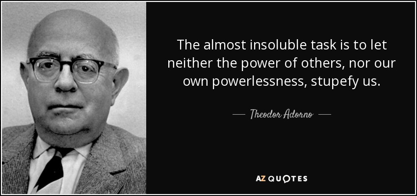 The almost insoluble task is to let neither the power of others, nor our own powerlessness, stupefy us. - Theodor Adorno