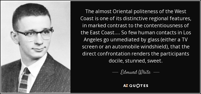 The almost Oriental politeness of the West Coast is one of its distinctive regional features, in marked contrast to the contentiousness of the East Coast.... So few human contacts in Los Angeles go unmediated by glass (either a TV screen or an automobile windshield), that the direct confrontation renders the participants docile, stunned, sweet. - Edmund White