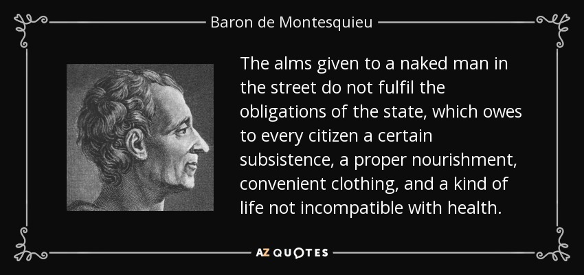 The alms given to a naked man in the street do not fulfil the obligations of the state, which owes to every citizen a certain subsistence, a proper nourishment, convenient clothing, and a kind of life not incompatible with health. - Baron de Montesquieu