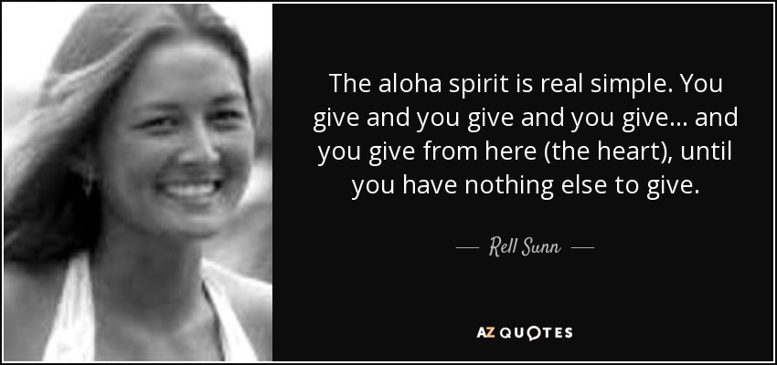 The aloha spirit is real simple. You give and you give and you give . . . and you give from here (the heart), until you have nothing else to give. - Rell Sunn