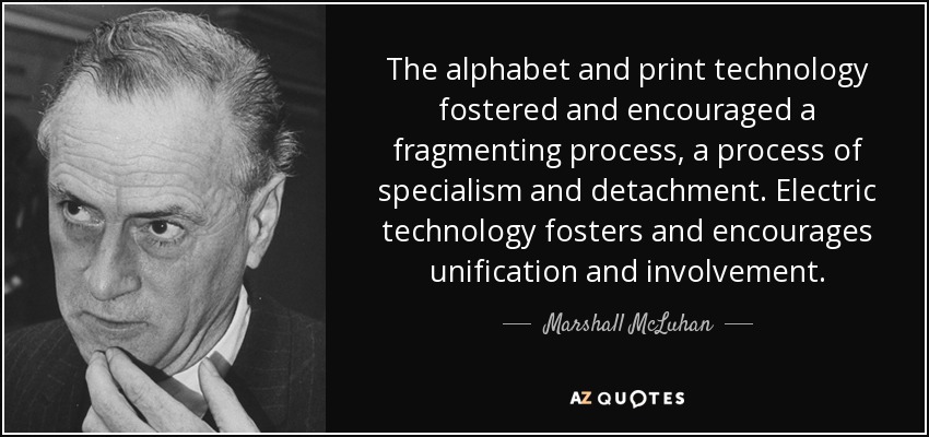 The alphabet and print technology fostered and encouraged a fragmenting process, a process of specialism and detachment. Electric technology fosters and encourages unification and involvement. - Marshall McLuhan