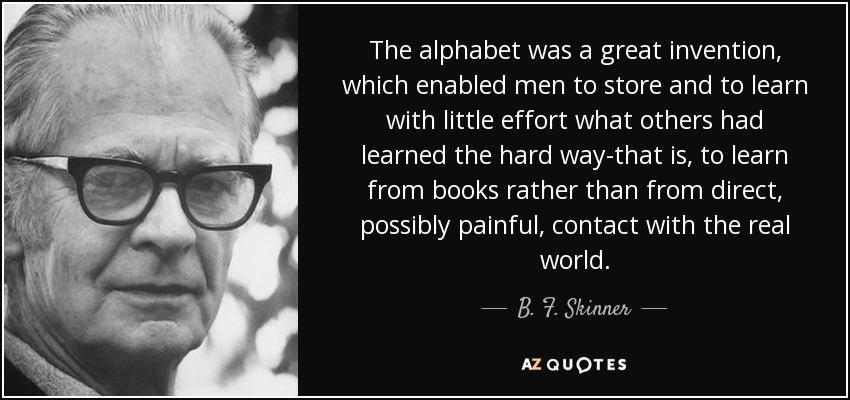 The alphabet was a great invention, which enabled men to store and to learn with little effort what others had learned the hard way-that is, to learn from books rather than from direct, possibly painful, contact with the real world. - B. F. Skinner