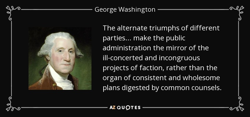 The alternate triumphs of different parties ... make the public administration the mirror of the ill-concerted and incongruous projects of faction, rather than the organ of consistent and wholesome plans digested by common counsels. - George Washington