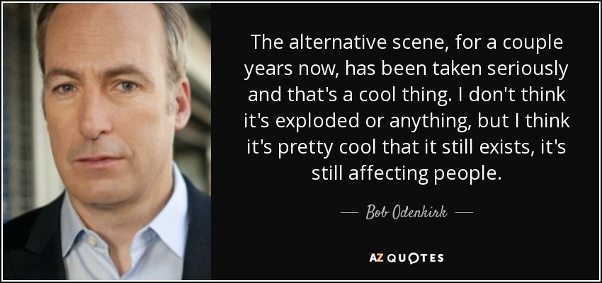 The alternative scene, for a couple years now, has been taken seriously and that's a cool thing. I don't think it's exploded or anything, but I think it's pretty cool that it still exists, it's still affecting people. - Bob Odenkirk