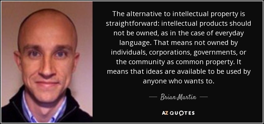 The alternative to intellectual property is straightforward: intellectual products should not be owned, as in the case of everyday language. That means not owned by individuals, corporations, governments, or the community as common property. It means that ideas are available to be used by anyone who wants to. - Brian Martin