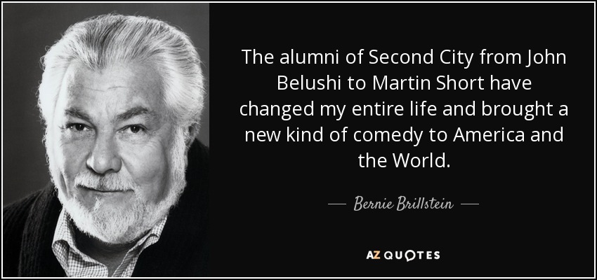 The alumni of Second City from John Belushi to Martin Short have changed my entire life and brought a new kind of comedy to America and the World. - Bernie Brillstein