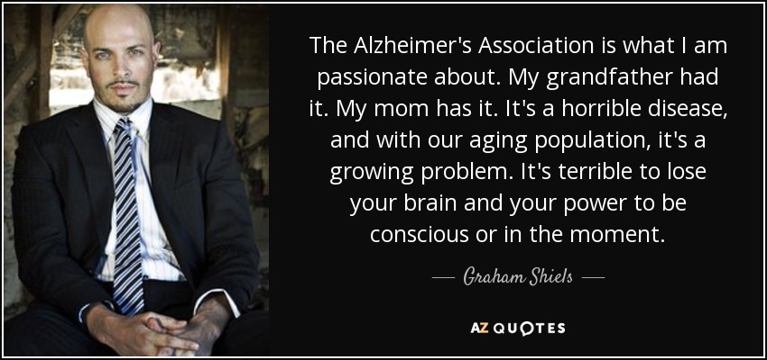The Alzheimer's Association is what I am passionate about. My grandfather had it. My mom has it. It's a horrible disease, and with our aging population, it's a growing problem. It's terrible to lose your brain and your power to be conscious or in the moment. - Graham Shiels