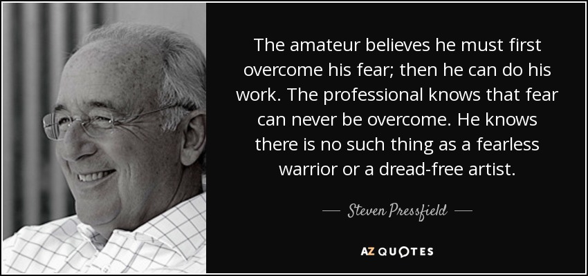 The amateur believes he must first overcome his fear; then he can do his work. The professional knows that fear can never be overcome. He knows there is no such thing as a fearless warrior or a dread-free artist. - Steven Pressfield