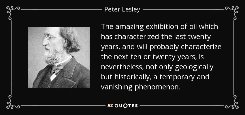 The amazing exhibition of oil which has characterized the last twenty years, and will probably characterize the next ten or twenty years, is nevertheless, not only geologically but historically, a temporary and vanishing phenomenon. - Peter Lesley