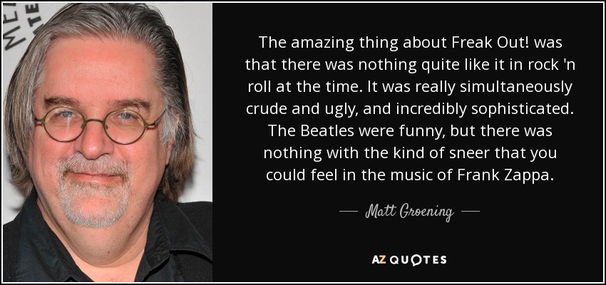 The amazing thing about Freak Out! was that there was nothing quite like it in rock 'n roll at the time. It was really simultaneously crude and ugly, and incredibly sophisticated. The Beatles were funny, but there was nothing with the kind of sneer that you could feel in the music of Frank Zappa. - Matt Groening