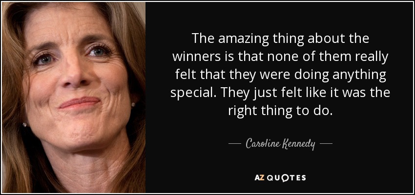 The amazing thing about the winners is that none of them really felt that they were doing anything special. They just felt like it was the right thing to do. - Caroline Kennedy