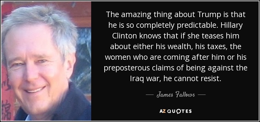 The amazing thing about Trump is that he is so completely predictable. Hillary Clinton knows that if she teases him about either his wealth, his taxes, the women who are coming after him or his preposterous claims of being against the Iraq war, he cannot resist. - James Fallows