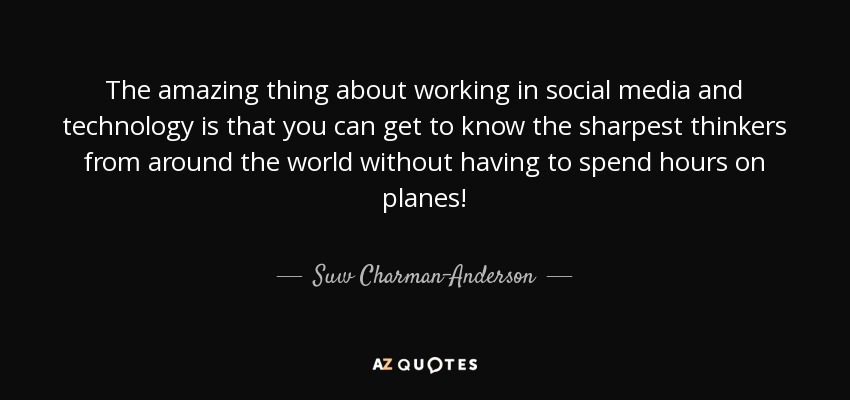 The amazing thing about working in social media and technology is that you can get to know the sharpest thinkers from around the world without having to spend hours on planes! - Suw Charman-Anderson
