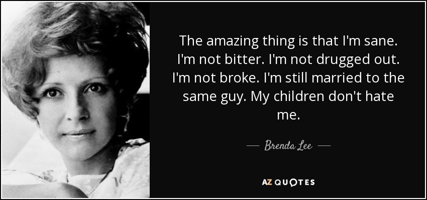 The amazing thing is that I'm sane. I'm not bitter. I'm not drugged out. I'm not broke. I'm still married to the same guy. My children don't hate me. - Brenda Lee