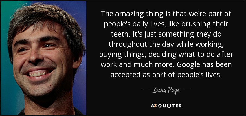 The amazing thing is that we're part of people's daily lives, like brushing their teeth. It's just something they do throughout the day while working, buying things, deciding what to do after work and much more. Google has been accepted as part of people's lives. - Larry Page