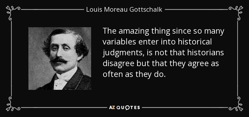 The amazing thing since so many variables enter into historical judgments, is not that historians disagree but that they agree as often as they do. - Louis Moreau Gottschalk