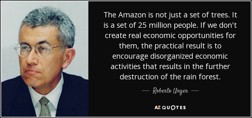 The Amazon is not just a set of trees. It is a set of 25 million people. If we don't create real economic opportunities for them, the practical result is to encourage disorganized economic activities that results in the further destruction of the rain forest. - Roberto Unger