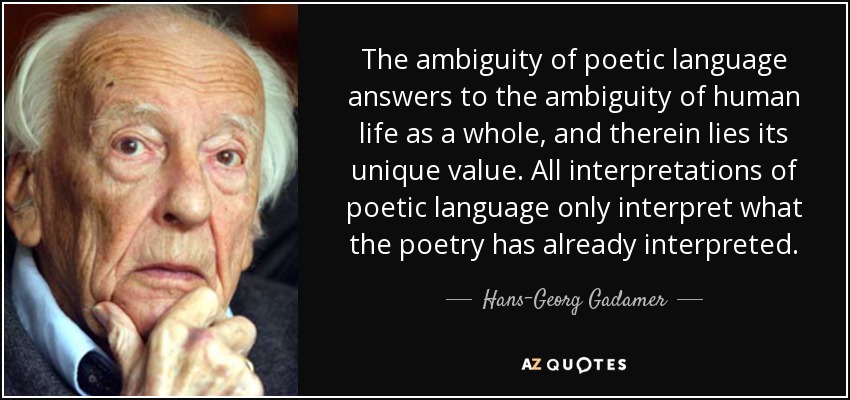 The ambiguity of poetic language answers to the ambiguity of human life as a whole, and therein lies its unique value. All interpretations of poetic language only interpret what the poetry has already interpreted. - Hans-Georg Gadamer