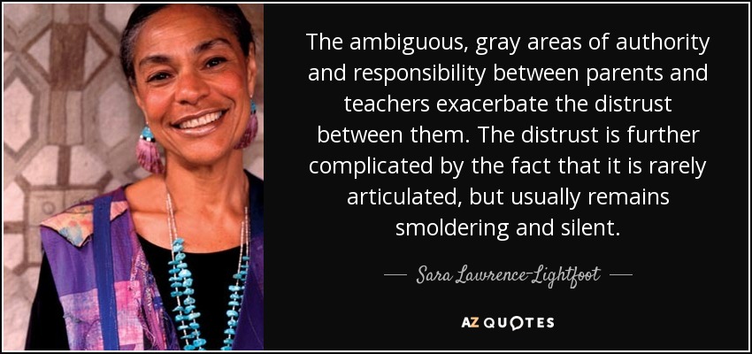 The ambiguous, gray areas of authority and responsibility between parents and teachers exacerbate the distrust between them. The distrust is further complicated by the fact that it is rarely articulated, but usually remains smoldering and silent. - Sara Lawrence-Lightfoot