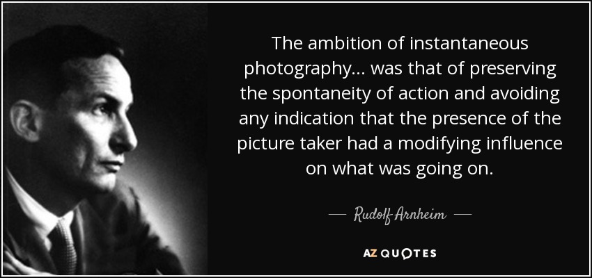The ambition of instantaneous photography... was that of preserving the spontaneity of action and avoiding any indication that the presence of the picture taker had a modifying influence on what was going on. - Rudolf Arnheim