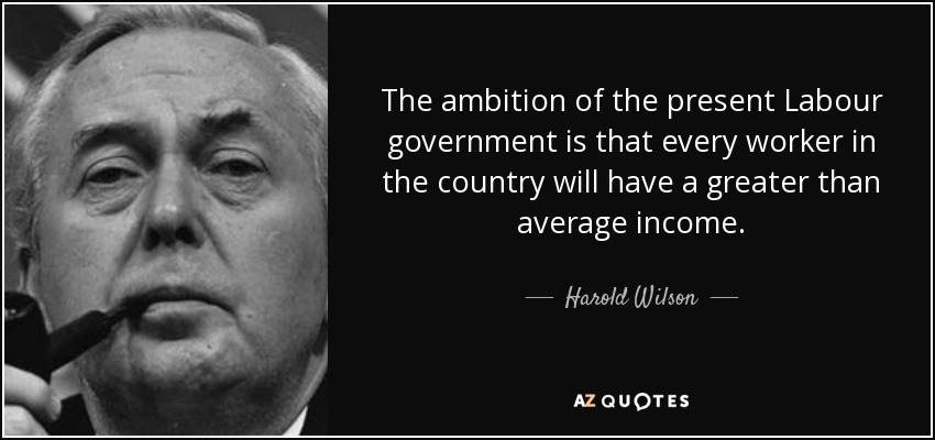 The ambition of the present Labour government is that every worker in the country will have a greater than average income. - Harold Wilson