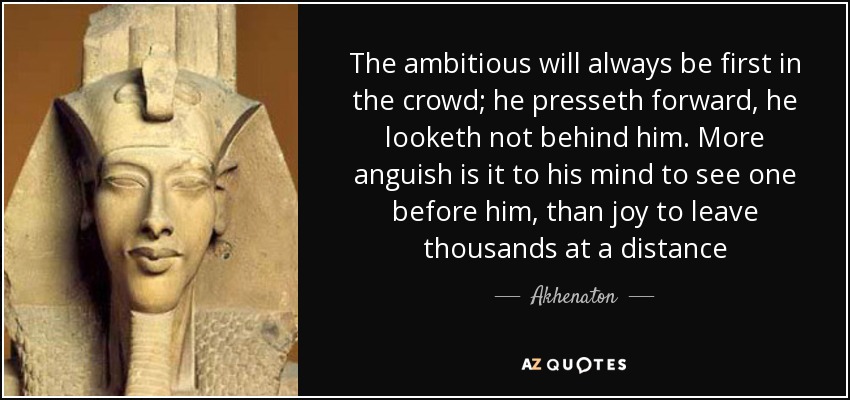 The ambitious will always be first in the crowd; he presseth forward, he looketh not behind him. More anguish is it to his mind to see one before him, than joy to leave thousands at a distance - Akhenaton