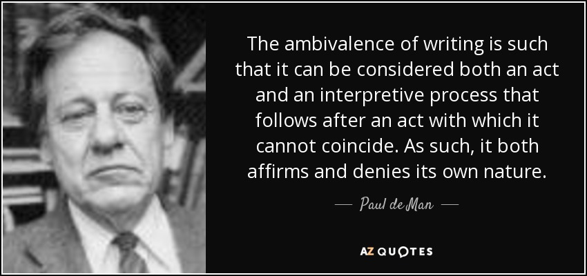 The ambivalence of writing is such that it can be considered both an act and an interpretive process that follows after an act with which it cannot coincide. As such, it both affirms and denies its own nature. - Paul de Man