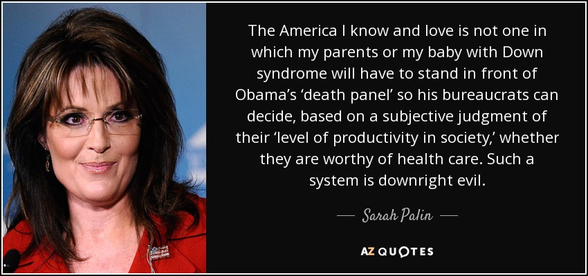 The America I know and love is not one in which my parents or my baby with Down syndrome will have to stand in front of Obama’s ‘death panel’ so his bureaucrats can decide, based on a subjective judgment of their ‘level of productivity in society,’ whether they are worthy of health care. Such a system is downright evil. - Sarah Palin