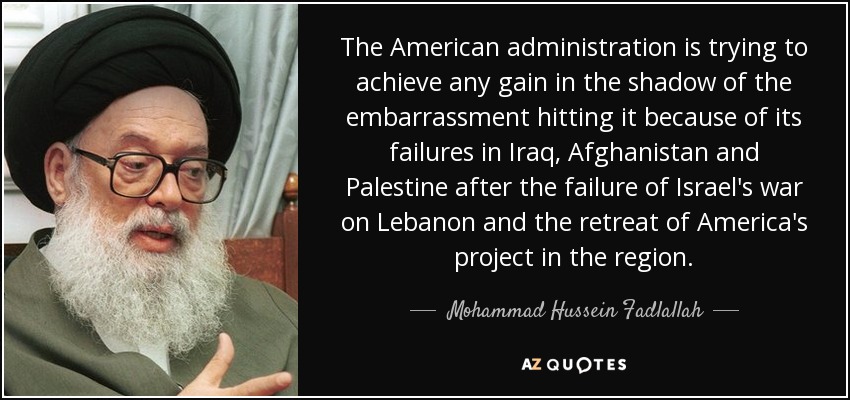 The American administration is trying to achieve any gain in the shadow of the embarrassment hitting it because of its failures in Iraq, Afghanistan and Palestine after the failure of Israel's war on Lebanon and the retreat of America's project in the region. - Mohammad Hussein Fadlallah