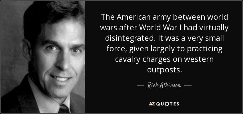 The American army between world wars after World War I had virtually disintegrated. It was a very small force, given largely to practicing cavalry charges on western outposts. - Rick Atkinson