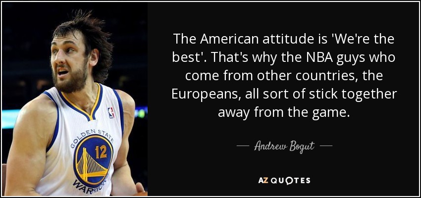 The American attitude is 'We're the best'. That's why the NBA guys who come from other countries, the Europeans, all sort of stick together away from the game. - Andrew Bogut