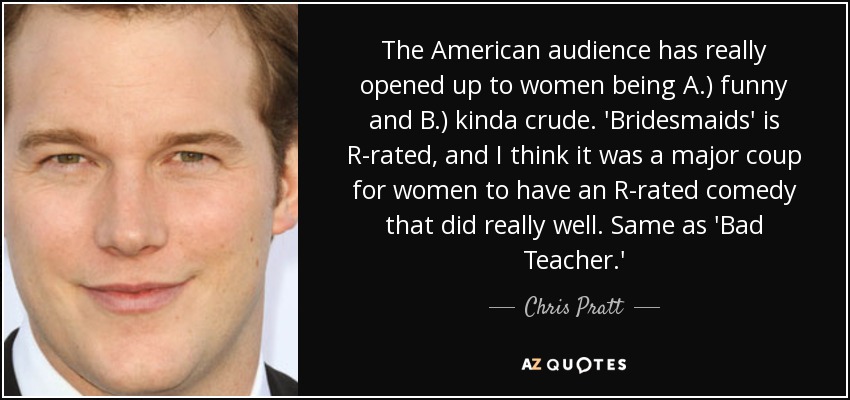 The American audience has really opened up to women being A.) funny and B.) kinda crude. 'Bridesmaids' is R-rated, and I think it was a major coup for women to have an R-rated comedy that did really well. Same as 'Bad Teacher.' - Chris Pratt