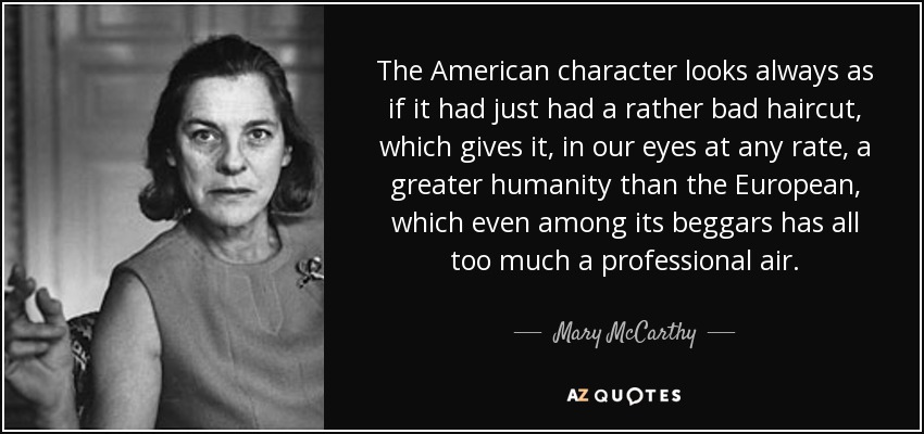 The American character looks always as if it had just had a rather bad haircut, which gives it, in our eyes at any rate, a greater humanity than the European, which even among its beggars has all too much a professional air. - Mary McCarthy