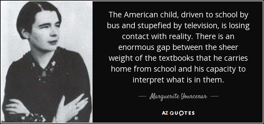 The American child, driven to school by bus and stupefied by television, is losing contact with reality. There is an enormous gap between the sheer weight of the textbooks that he carries home from school and his capacity to interpret what is in them. - Marguerite Yourcenar