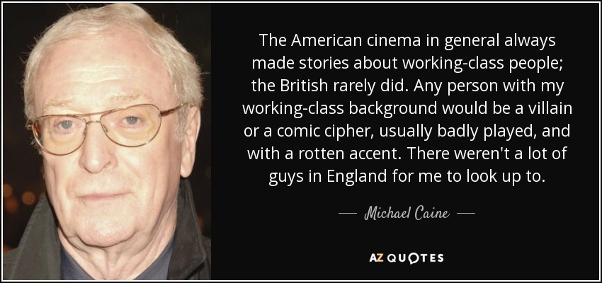 The American cinema in general always made stories about working-class people; the British rarely did. Any person with my working-class background would be a villain or a comic cipher, usually badly played, and with a rotten accent. There weren't a lot of guys in England for me to look up to. - Michael Caine