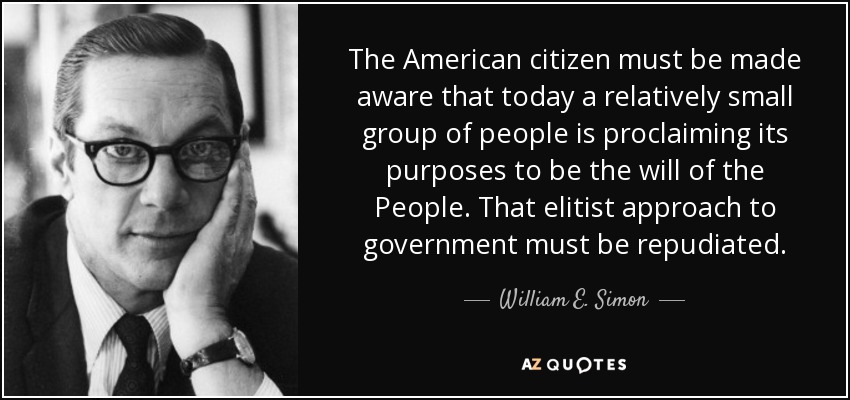 The American citizen must be made aware that today a relatively small group of people is proclaiming its purposes to be the will of the People. That elitist approach to government must be repudiated. - William E. Simon