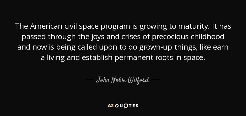 The American civil space program is growing to maturity. It has passed through the joys and crises of precocious childhood and now is being called upon to do grown-up things, like earn a living and establish permanent roots in space. - John Noble Wilford