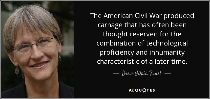 The American Civil War produced carnage that has often been thought reserved for the combination of technological proficiency and inhumanity characteristic of a later time. - Drew Gilpin Faust