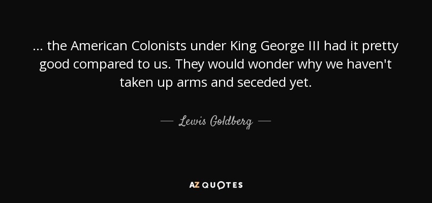 ... the American Colonists under King George III had it pretty good compared to us. They would wonder why we haven't taken up arms and seceded yet. - Lewis Goldberg