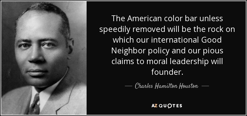 The American color bar unless speedily removed will be the rock on which our international Good Neighbor policy and our pious claims to moral leadership will founder. - Charles Hamilton Houston