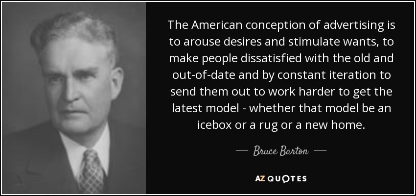 The American conception of advertising is to arouse desires and stimulate wants, to make people dissatisfied with the old and out-of-date and by constant iteration to send them out to work harder to get the latest model - whether that model be an icebox or a rug or a new home. - Bruce Barton