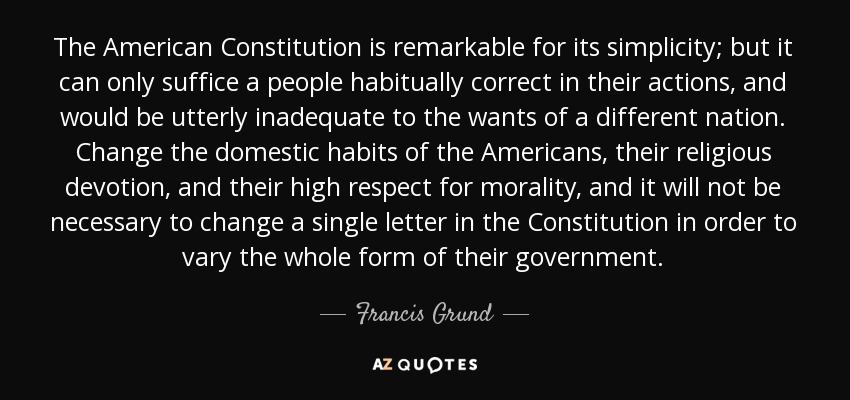 The American Constitution is remarkable for its simplicity; but it can only suffice a people habitually correct in their actions, and would be utterly inadequate to the wants of a different nation. Change the domestic habits of the Americans, their religious devotion, and their high respect for morality, and it will not be necessary to change a single letter in the Constitution in order to vary the whole form of their government. - Francis Grund