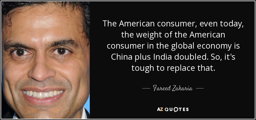 The American consumer, even today, the weight of the American consumer in the global economy is China plus India doubled. So, it's tough to replace that. - Fareed Zakaria