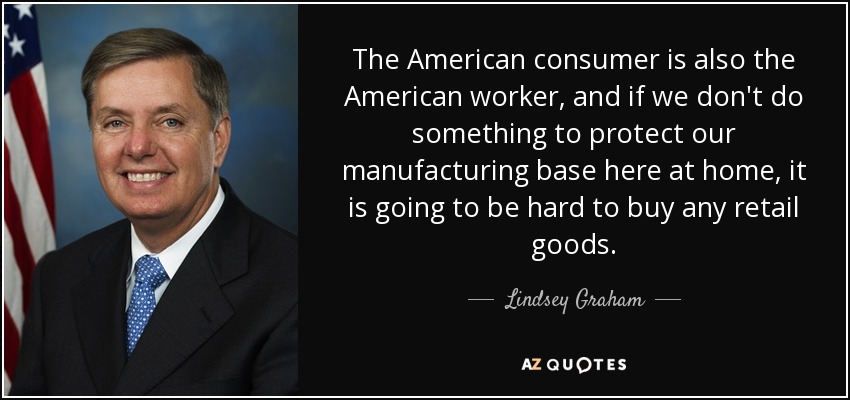 The American consumer is also the American worker, and if we don't do something to protect our manufacturing base here at home, it is going to be hard to buy any retail goods. - Lindsey Graham