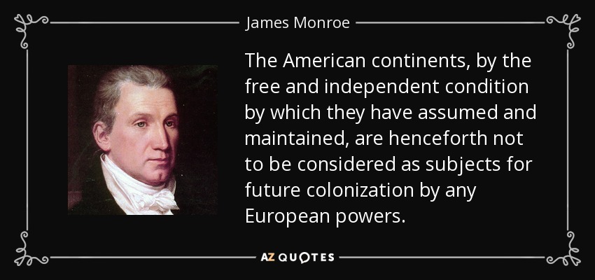 The American continents, by the free and independent condition by which they have assumed and maintained, are henceforth not to be considered as subjects for future colonization by any European powers. - James Monroe